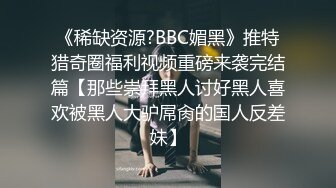 《稀缺资源?BBC媚黑》推特猎奇圈福利视频重磅来袭完结篇【那些崇拜黑人讨好黑人喜欢被黑人大驴屌肏的国人反差妹】