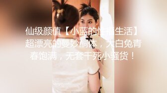 仙级颜值【小蓝的性福生活】超漂亮的曼妙酮体，大白兔青春饱满，无套干死小骚货！