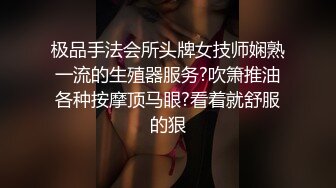 极品手法会所头牌女技师娴熟一流的生殖器服务?吹箫推油各种按摩顶马眼?看着就舒服的狠