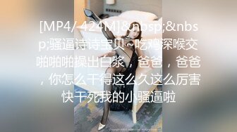 [MP4/ 424M]&nbsp;&nbsp;骚逼诗诗宝贝~吃鸡深喉交啪啪啪操出白浆，爸爸，爸爸，你怎么干得这么久这么厉害快干死我的小骚逼啦