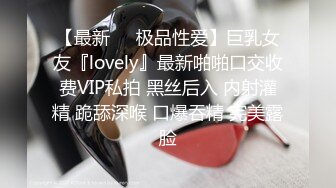 【最新❤️极品性爱】巨乳女友『lovely』最新啪啪口交收费VIP私拍 黑丝后入 内射灌精 跪舔深喉 口爆吞精 完美露脸