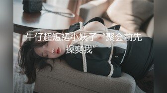 牛仔超短裙小姨子“聚会前先操爽我”