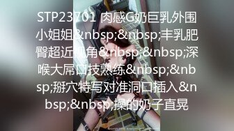 STP23701 肉感G奶巨乳外围小姐姐&nbsp;&nbsp;丰乳肥臀超近视角&nbsp;&nbsp;深喉大屌口技熟练&nbsp;&nbsp;掰穴特写对准洞口插入&nbsp;&nbsp;操的奶子直晃