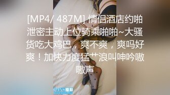 [MP4/ 487M] 情侣酒店约啪泄密主动上位骑乘啪啪~大骚货吃大鸡巴，爽不爽，爽吗好爽！加快力度猛艹浪叫呻吟嗷嗷声