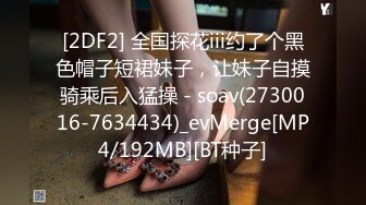 [2DF2] 全国探花iii约了个黑色帽子短裙妹子，让妹子自摸骑乘后入猛操 - soav(2730016-7634434)_evMerge[MP4/192MB][BT种子]