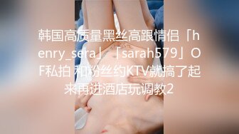 韩国高质量黑丝高跟情侣「henry_sera」「sarah579」OF私拍 和粉丝约KTV就搞了起来再进酒店玩调教2