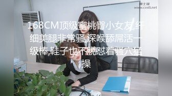 168CM顶级蜜桃臀小女友,纤细美腿非常骚,深喉舔屌活一级棒,鞋子也不脱怼着骚穴猛操