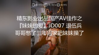 精东影业出品国产AV佳作之『妹妹的爱』JD007 退伍兵哥哥憋了三年回家把妹妹操了