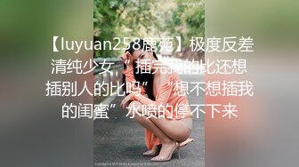 【luyuan258鹿苑】极度反差清纯少女“ 插完我的比还想插别人的比吗”“想不想插我的闺蜜”水喷的停不下来