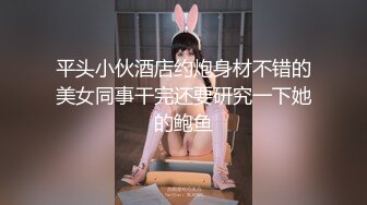 平头小伙酒店约炮身材不错的美女同事干完还要研究一下她的鲍鱼