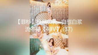 【菲杉】极品美乳~自慰白浆流不停【43V】 (37)