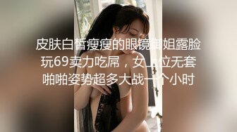 皮肤白皙瘦瘦的眼镜御姐露脸玩69卖力吃屌，女上位无套啪啪姿势超多大战一个小时