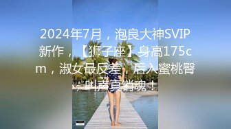 2024年7月，泡良大神SVIP新作，【狮子座】身高175cm，淑女最反差，后入蜜桃臀，叫声真销魂！