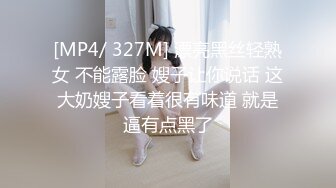 [MP4/ 327M] 漂亮黑丝轻熟女 不能露脸 嫂子让你说话 这大奶嫂子看着很有味道 就是逼有点黑了