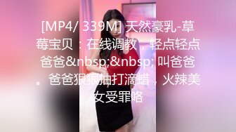 [MP4/ 339M] 天然豪乳-草莓宝贝：在线调教，轻点轻点爸爸&nbsp;&nbsp; 叫爸爸。爸爸狠狠抽打滴蜡，火辣美女受罪咯