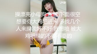 操漂亮小母狗 爸爸 下面很空 想要你大鸡吧进来 多找几个人来操我好不好 我想喷 被大鸡吧操的不要不要的