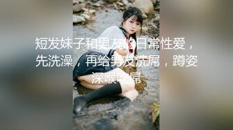 短发妹子和男友的日常性爱，先洗澡，再给男友洗屌，蹲姿深喉吃屌