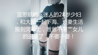 蓝思姐姐：迷人的28岁少妇，和大哥一起下海、夫妻生活搬到荧幕上，爸爸不要艹女儿的逼逼了，不要不要！