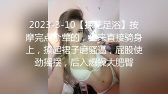 2023-3-10【探花足浴】按摩完点个荤的，上来直接骑身上，撩起裙子磨骚逼，屁股使劲摇摆，后入爆操大肥臀