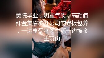 美院毕业，明星气质，高颜值拜金美眉被开公司的老板包养，一边享受奢侈生活一边被金主玩肏