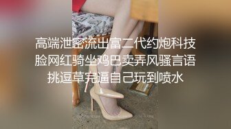 高端泄密流出富二代约炮科技脸网红骑坐鸡巴卖弄风骚言语挑逗草完逼自己玩到喷水