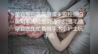 美容整形医院摄像头监控偷拍美眉丰胸检查阴道，刮逼毛插尿管医生忙着做手术小护士玩手机