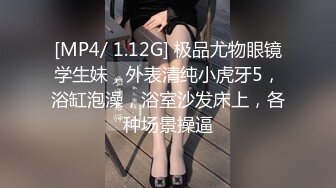 [MP4/ 1.12G] 极品尤物眼镜学生妹，外表清纯小虎牙5，浴缸泡澡，浴室沙发床上，各种场景操逼