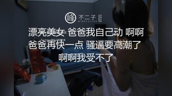 漂亮美女 爸爸我自己动 啊啊爸爸再快一点 骚逼要高潮了 啊啊我受不了