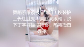 舞蹈系眼镜极品御姐！换装护士长红肚兜！美腿高跟鞋，脱下丁字裤摇摆翘臀，热舞搔首弄姿