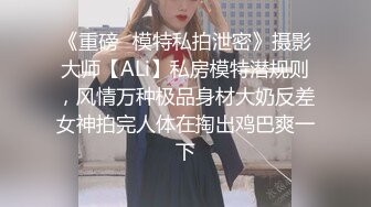 《重磅✿模特私拍泄密》摄影大师【ALi】私房模特潜规则，风情万种极品身材大奶反差女神拍完人体在掏出鸡巴爽一下