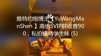 推特约炮博主【YuWangManShen 】高价SVIP群收费900，私拍模特学生妹 (5)