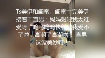 Ts美伊和闺蜜。闺蜜艹完美伊接着艹直男：妈妈射吧我太难受呀，呜呜呜呜快射吧我受不了啦，高潮了高潮啦！ 直男这波美妙呀！