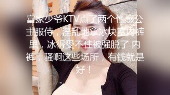 富家少爷KTV点了两个性感公主服侍，淫乱地拿冰块塞内裤里，冰得受不住被强脱了 内裤，骚啊这些场所，有钱就是好！