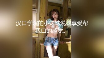 汉口学院的小妹妹说很享受帮我口的感觉。