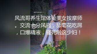 风流哥养生馆体验美女按摩师。交流十分风骚，舔菊花吃屌，口爆精液，骚死啦这少妇！