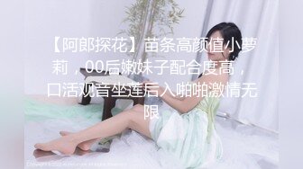 【阿郎探花】苗条高颜值小萝莉，00后嫩妹子配合度高，口活观音坐莲后入啪啪激情无限