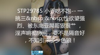 STP29785 小乔吃不饱-·· 一挑三&nbsp;&nbsp;性欲望强烈、被东南亚屌哥狠狠艹 ，淫声响彻房间，要不是隔音好，不知引来多少色狼！