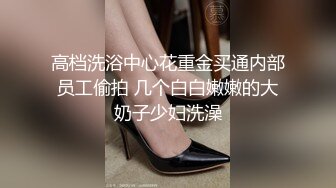 高档洗浴中心花重金买通内部员工偷拍 几个白白嫩嫩的大奶子少妇洗澡