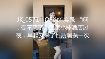 JK_0571」OF约炮实录 “啊…受不了了”邻家小妹酒店过夜，早起又来了性质爆操一次