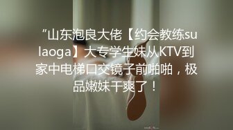 “山东泡良大佬【约会教练sulaoga】大专学生妹从KTV到家中电梯口交镜子前啪啪，极品嫩妹干爽了！