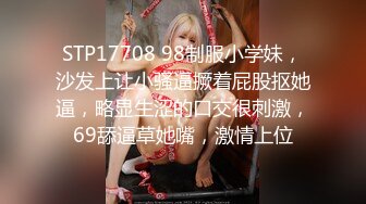 STP17708 98制服小学妹，沙发上让小骚逼撅着屁股抠她逼，略显生涩的口交很刺激，69舔逼草她嘴，激情上位