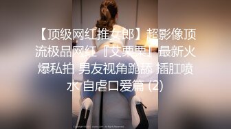 【顶级网红推女郎】超影像顶流极品网红『艾栗栗』最新火爆私拍 男友视角跪舔 插肛喷水 自虐口爱篇 (2)