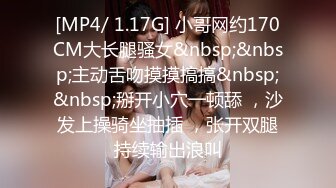 [MP4/ 1.17G] 小哥网约170CM大长腿骚女&nbsp;&nbsp;主动舌吻摸摸搞搞&nbsp;&nbsp;掰开小穴一顿舔 ，沙发上操骑坐抽插 ，张开双腿持续输出浪叫