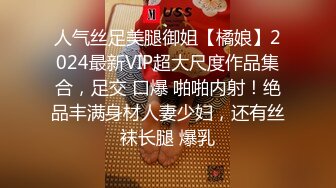 人气丝足美腿御姐【橘娘】2024最新VIP超大尺度作品集合，足交 口爆 啪啪内射！绝品丰满身材人妻少妇，还有丝袜长腿 爆乳