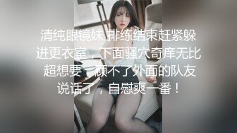 清纯眼镜妹 排练结束赶紧躲进更衣室，下面骚穴奇痒无比 超想要，顾不了外面的队友说话了，自慰爽一番 !