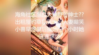 海角社区泡良大神野兽绅士??出租屋约草巨乳少妇人妻嘲笑小兽早泄最后操她一个小时她连连求饶