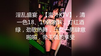 淫乱盛宴，【海外KTV】，清一色18、19的嫩妹，灯红酒绿，劲歌热舞，三女一男肆意啪啪，帝王级的享受