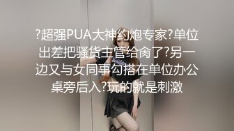 ?超强PUA大神约炮专家?单位出差把骚货主管给肏了?另一边又与女同事勾搭在单位办公桌旁后入?玩的就是刺激