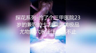 探花系列-约了个三甲医院23岁的兼职护士,肤白貌美极品尤物抠穴水汪汪暴插不止