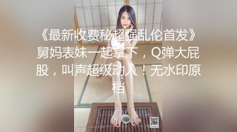 《最新收费秘超强乱伦首发》舅妈表妹一起拿下，Q弹大屁股，叫声超级动人！无水印原档